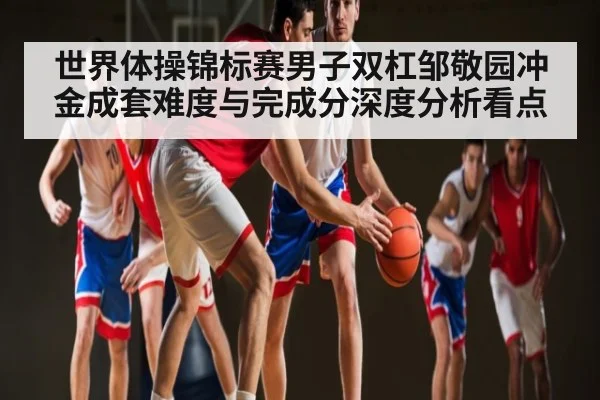 世界体操锦标赛男子双杠邹敬园冲金成套难度与完成分深度分析看点
