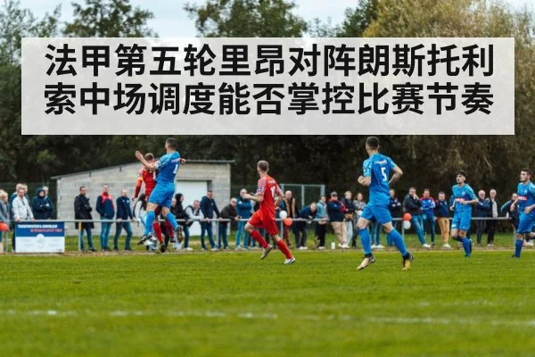 法甲第五轮里昂对阵朗斯托利索中场调度能否掌控比赛节奏