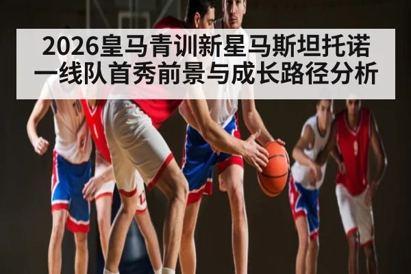 2026皇马青训新星马斯坦托诺一线队首秀前景与成长路径分析
