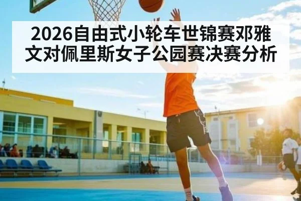 2026自由式小轮车世锦赛邓雅文对佩里斯女子公园赛决赛分析