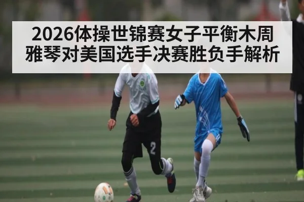2026体操世锦赛女子平衡木周雅琴对美国选手决赛胜负手解析