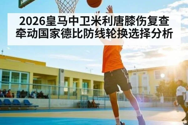 2026皇马中卫米利唐膝伤复查牵动国家德比防线轮换选择分析